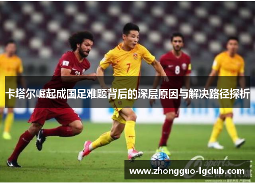 卡塔尔崛起成国足难题背后的深层原因与解决路径探析