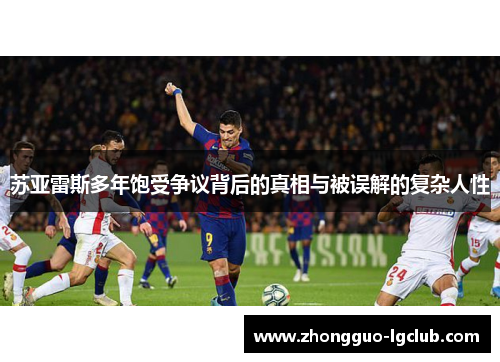 苏亚雷斯多年饱受争议背后的真相与被误解的复杂人性