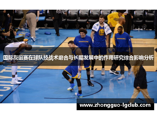 国际友谊赛在球队技战术磨合与长期发展中的作用研究综合影响分析